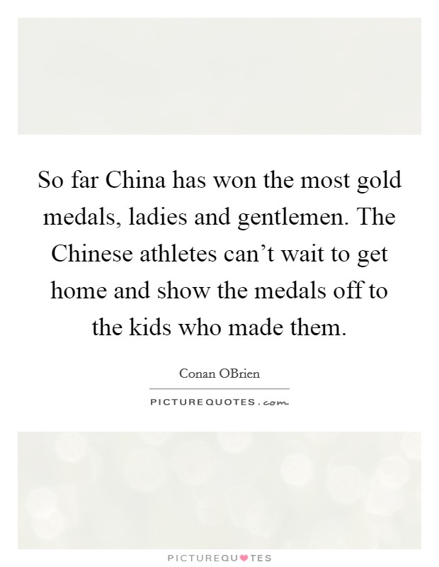 So far China has won the most gold medals, ladies and gentlemen. The Chinese athletes can't wait to get home and show the medals off to the kids who made them Picture Quote #1