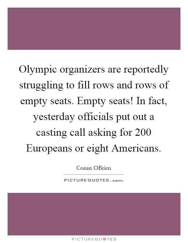 Olympic organizers are reportedly struggling to fill rows and rows of empty seats. Empty seats! In fact, yesterday officials put out a casting call asking for 200 Europeans or eight Americans Picture Quote #1