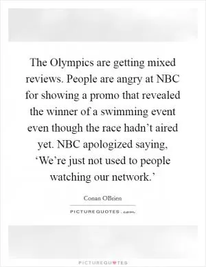 The Olympics are getting mixed reviews. People are angry at NBC for showing a promo that revealed the winner of a swimming event even though the race hadn’t aired yet. NBC apologized saying, ‘We’re just not used to people watching our network.’ Picture Quote #1