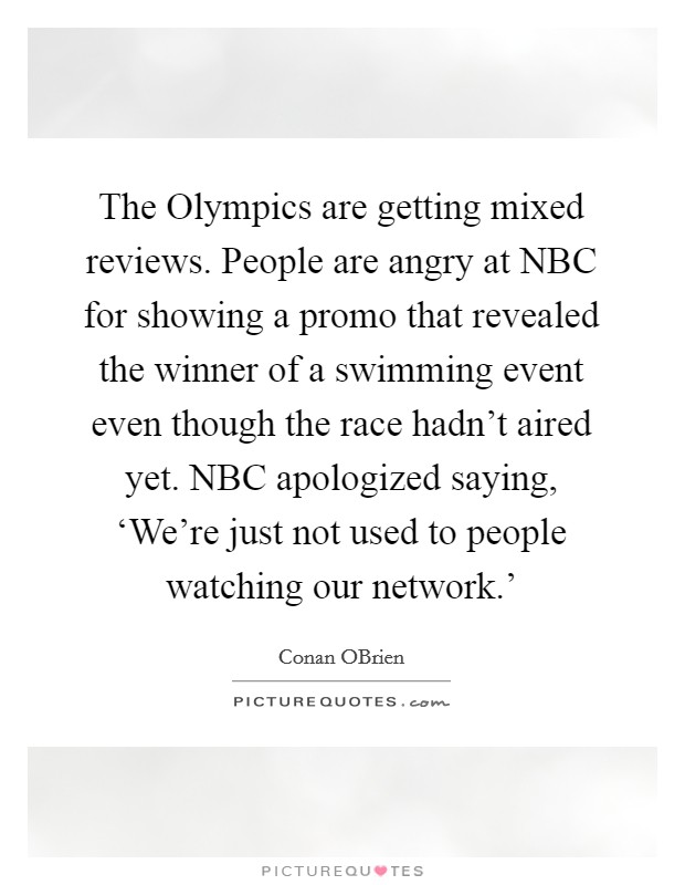 The Olympics are getting mixed reviews. People are angry at NBC for showing a promo that revealed the winner of a swimming event even though the race hadn't aired yet. NBC apologized saying, ‘We're just not used to people watching our network.' Picture Quote #1