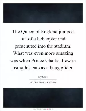 The Queen of England jumped out of a helicopter and parachuted into the stadium. What was even more amazing was when Prince Charles flew in using his ears as a hang glider Picture Quote #1