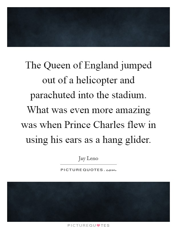 The Queen of England jumped out of a helicopter and parachuted into the stadium. What was even more amazing was when Prince Charles flew in using his ears as a hang glider Picture Quote #1