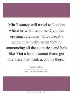 Mitt Romney will travel to London where he will attend the Olympics opening ceremony. Of course it’s going ot be weird when they’re announcing all the countries, and he’s like ‘Got a bank account there, got one there, two bank accounts there.’ Picture Quote #1