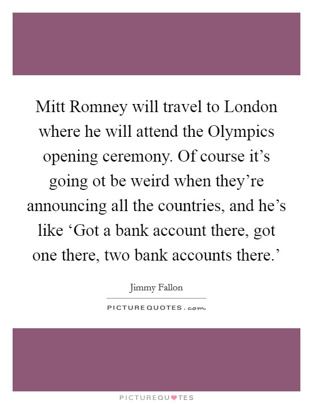 Mitt Romney will travel to London where he will attend the Olympics opening ceremony. Of course it's going ot be weird when they're announcing all the countries, and he's like ‘Got a bank account there, got one there, two bank accounts there.' Picture Quote #1