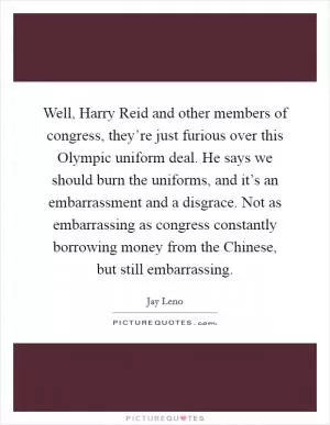 Well, Harry Reid and other members of congress, they’re just furious over this Olympic uniform deal. He says we should burn the uniforms, and it’s an embarrassment and a disgrace. Not as embarrassing as congress constantly borrowing money from the Chinese, but still embarrassing Picture Quote #1