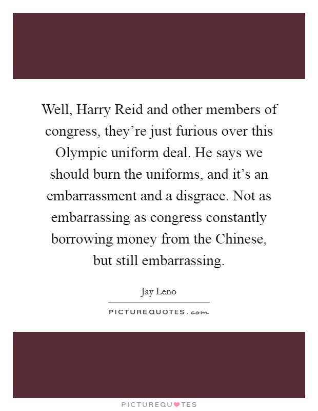 Well, Harry Reid and other members of congress, they're just furious over this Olympic uniform deal. He says we should burn the uniforms, and it's an embarrassment and a disgrace. Not as embarrassing as congress constantly borrowing money from the Chinese, but still embarrassing Picture Quote #1