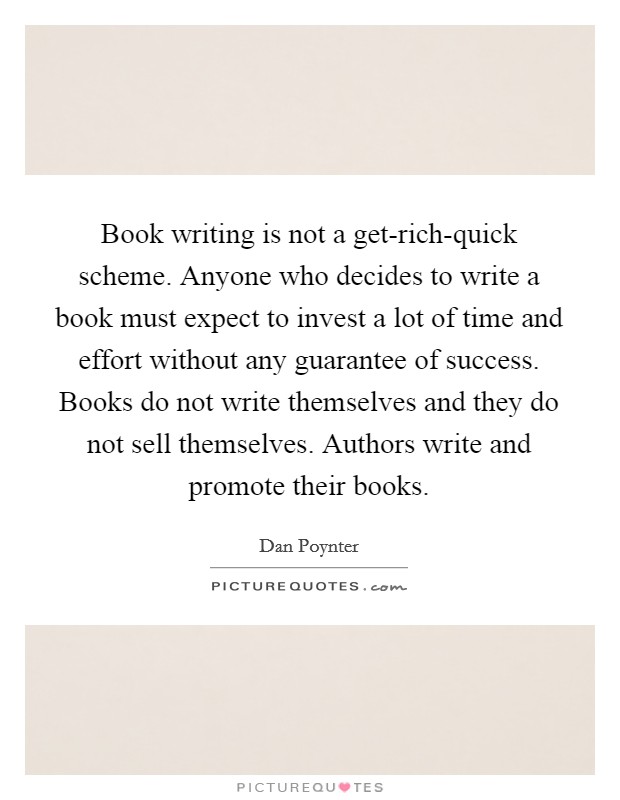 Book writing is not a get-rich-quick scheme. Anyone who decides to write a book must expect to invest a lot of time and effort without any guarantee of success. Books do not write themselves and they do not sell themselves. Authors write and promote their books Picture Quote #1