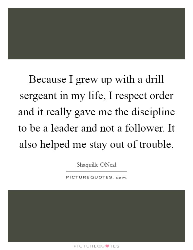 Because I grew up with a drill sergeant in my life, I respect order and it really gave me the discipline to be a leader and not a follower. It also helped me stay out of trouble Picture Quote #1