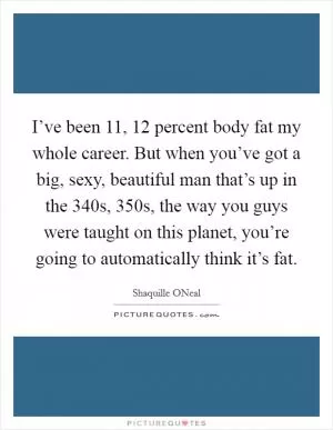I’ve been 11, 12 percent body fat my whole career. But when you’ve got a big, sexy, beautiful man that’s up in the 340s, 350s, the way you guys were taught on this planet, you’re going to automatically think it’s fat Picture Quote #1
