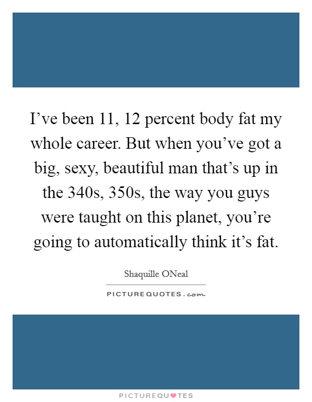 I've been 11, 12 percent body fat my whole career. But when you've got a big, sexy, beautiful man that's up in the 340s, 350s, the way you guys were taught on this planet, you're going to automatically think it's fat Picture Quote #1
