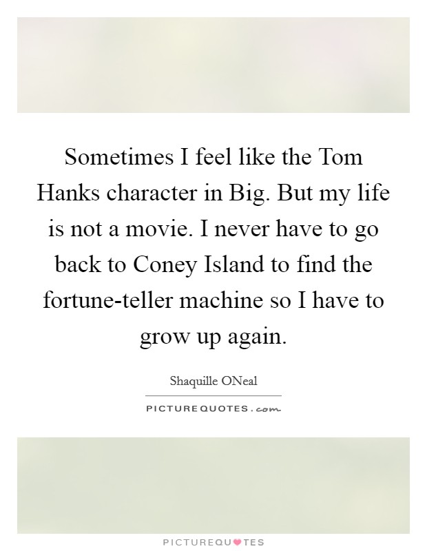 Sometimes I feel like the Tom Hanks character in Big. But my life is not a movie. I never have to go back to Coney Island to find the fortune-teller machine so I have to grow up again Picture Quote #1