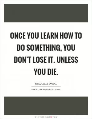 Once you learn how to do something, you don’t lose it. Unless you die Picture Quote #1