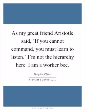 As my great friend Aristotle said, ‘If you cannot command, you must learn to listen.’ I’m not the hierarchy here. I am a worker bee Picture Quote #1