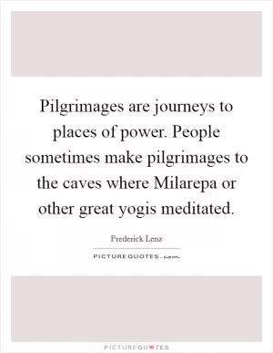 Pilgrimages are journeys to places of power. People sometimes make pilgrimages to the caves where Milarepa or other great yogis meditated Picture Quote #1