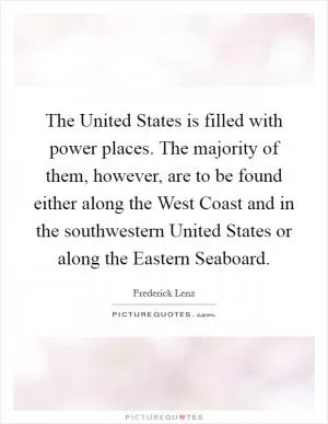 The United States is filled with power places. The majority of them, however, are to be found either along the West Coast and in the southwestern United States or along the Eastern Seaboard Picture Quote #1
