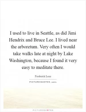 I used to live in Seattle, as did Jimi Hendrix and Bruce Lee. I lived near the arboretum. Very often I would take walks late at night by Lake Washington, because I found it very easy to meditate there Picture Quote #1