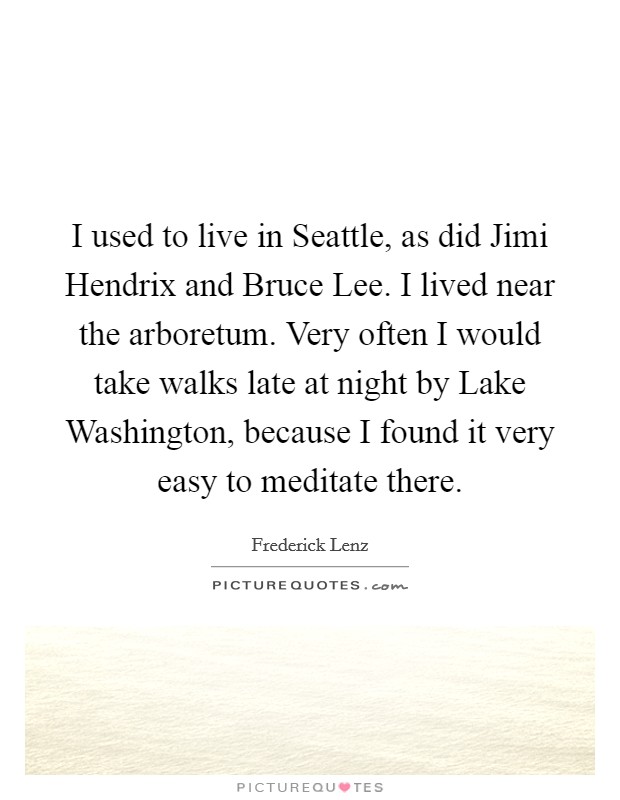 I used to live in Seattle, as did Jimi Hendrix and Bruce Lee. I lived near the arboretum. Very often I would take walks late at night by Lake Washington, because I found it very easy to meditate there Picture Quote #1