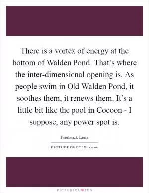 There is a vortex of energy at the bottom of Walden Pond. That’s where the inter-dimensional opening is. As people swim in Old Walden Pond, it soothes them, it renews them. It’s a little bit like the pool in Cocoon - I suppose, any power spot is Picture Quote #1