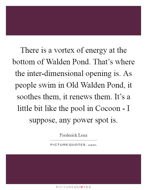 There is a vortex of energy at the bottom of Walden Pond. That's where the inter-dimensional opening is. As people swim in Old Walden Pond, it soothes them, it renews them. It's a little bit like the pool in Cocoon - I suppose, any power spot is Picture Quote #1
