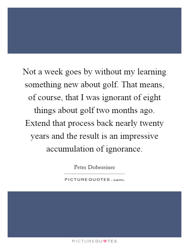 Not a week goes by without my learning something new about golf. That means, of course, that I was ignorant of eight things about golf two months ago. Extend that process back nearly twenty years and the result is an impressive accumulation of ignorance Picture Quote #1