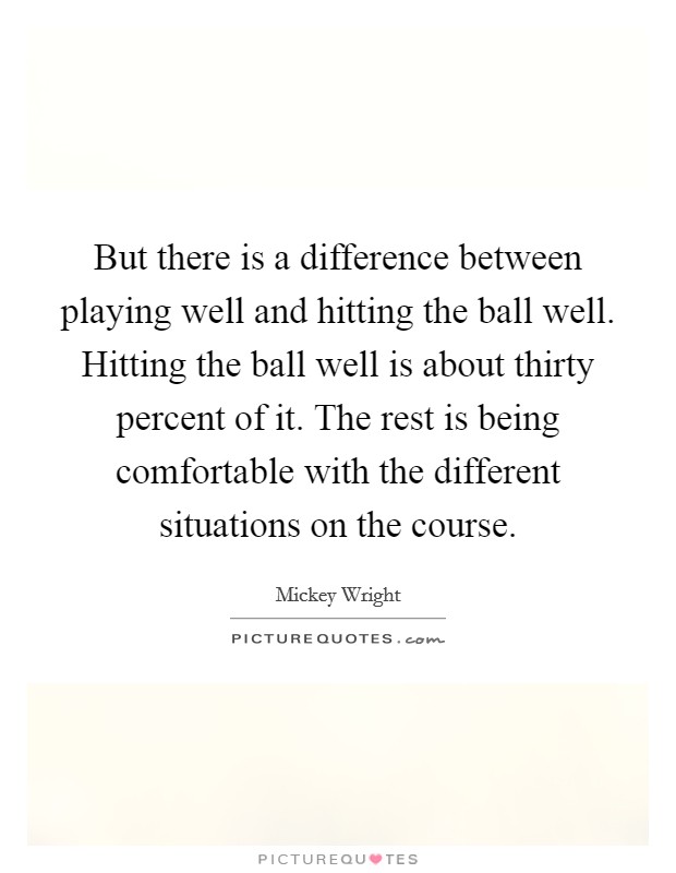 But there is a difference between playing well and hitting the ball well. Hitting the ball well is about thirty percent of it. The rest is being comfortable with the different situations on the course Picture Quote #1