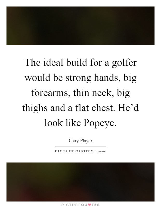 The ideal build for a golfer would be strong hands, big forearms, thin neck, big thighs and a flat chest. He'd look like Popeye Picture Quote #1