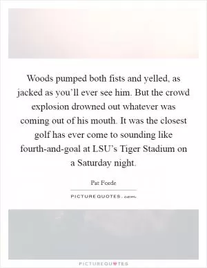 Woods pumped both fists and yelled, as jacked as you’ll ever see him. But the crowd explosion drowned out whatever was coming out of his mouth. It was the closest golf has ever come to sounding like fourth-and-goal at LSU’s Tiger Stadium on a Saturday night Picture Quote #1