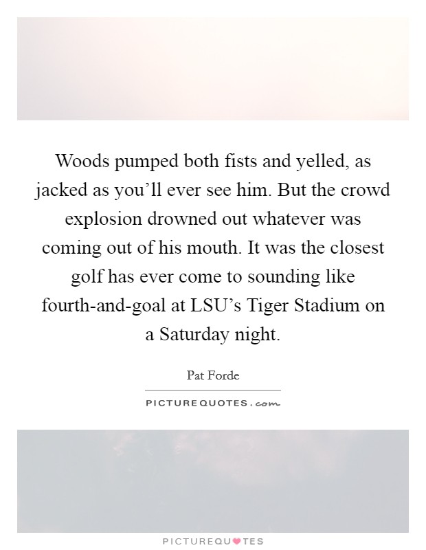 Woods pumped both fists and yelled, as jacked as you'll ever see him. But the crowd explosion drowned out whatever was coming out of his mouth. It was the closest golf has ever come to sounding like fourth-and-goal at LSU's Tiger Stadium on a Saturday night Picture Quote #1