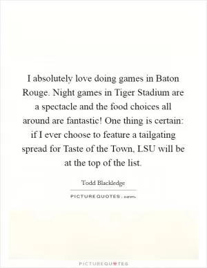 I absolutely love doing games in Baton Rouge. Night games in Tiger Stadium are a spectacle and the food choices all around are fantastic! One thing is certain: if I ever choose to feature a tailgating spread for Taste of the Town, LSU will be at the top of the list Picture Quote #1