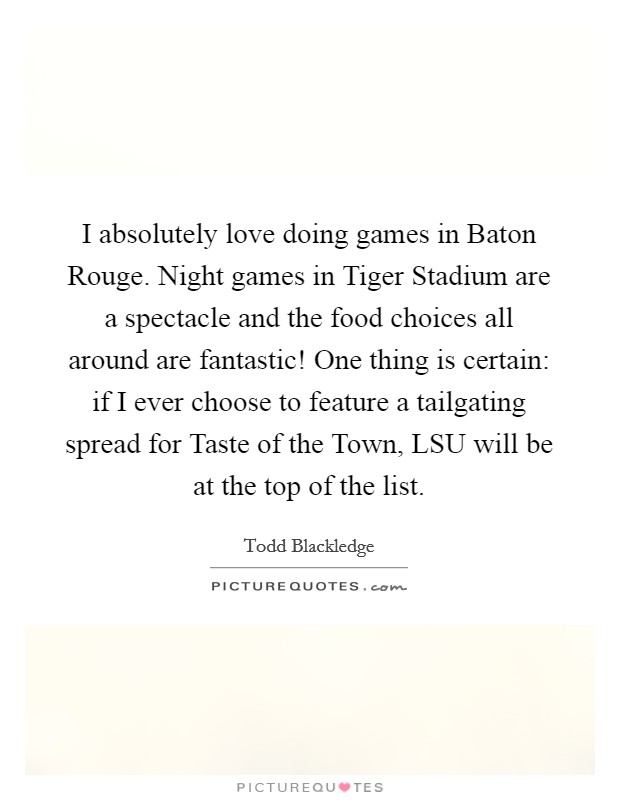 I absolutely love doing games in Baton Rouge. Night games in Tiger Stadium are a spectacle and the food choices all around are fantastic! One thing is certain: if I ever choose to feature a tailgating spread for Taste of the Town, LSU will be at the top of the list Picture Quote #1