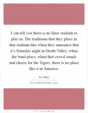 I can tell you there is no finer stadium to play in. The traditions that they place in that stadium like when they announce that it’s Saturday night in Death Valley, when the band plays, when that crowd stands and cheers for the Tigers, there is no place like it in America Picture Quote #1