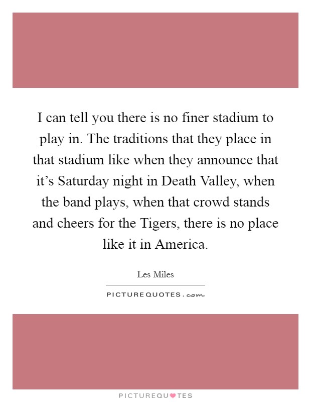 I can tell you there is no finer stadium to play in. The traditions that they place in that stadium like when they announce that it's Saturday night in Death Valley, when the band plays, when that crowd stands and cheers for the Tigers, there is no place like it in America Picture Quote #1