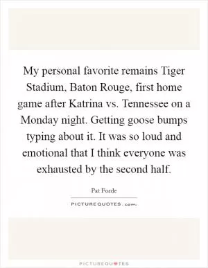 My personal favorite remains Tiger Stadium, Baton Rouge, first home game after Katrina vs. Tennessee on a Monday night. Getting goose bumps typing about it. It was so loud and emotional that I think everyone was exhausted by the second half Picture Quote #1