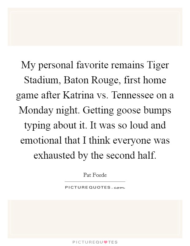 My personal favorite remains Tiger Stadium, Baton Rouge, first home game after Katrina vs. Tennessee on a Monday night. Getting goose bumps typing about it. It was so loud and emotional that I think everyone was exhausted by the second half Picture Quote #1