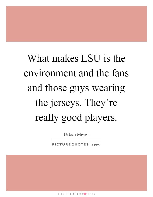 What makes LSU is the environment and the fans and those guys wearing the jerseys. They're really good players Picture Quote #1