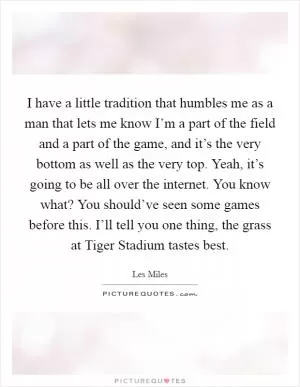 I have a little tradition that humbles me as a man that lets me know I’m a part of the field and a part of the game, and it’s the very bottom as well as the very top. Yeah, it’s going to be all over the internet. You know what? You should’ve seen some games before this. I’ll tell you one thing, the grass at Tiger Stadium tastes best Picture Quote #1