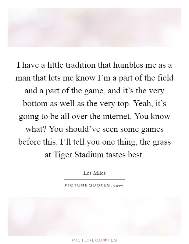 I have a little tradition that humbles me as a man that lets me know I'm a part of the field and a part of the game, and it's the very bottom as well as the very top. Yeah, it's going to be all over the internet. You know what? You should've seen some games before this. I'll tell you one thing, the grass at Tiger Stadium tastes best Picture Quote #1