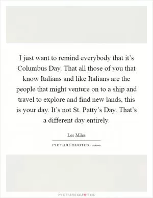 I just want to remind everybody that it’s Columbus Day. That all those of you that know Italians and like Italians are the people that might venture on to a ship and travel to explore and find new lands, this is your day. It’s not St. Patty’s Day. That’s a different day entirely Picture Quote #1