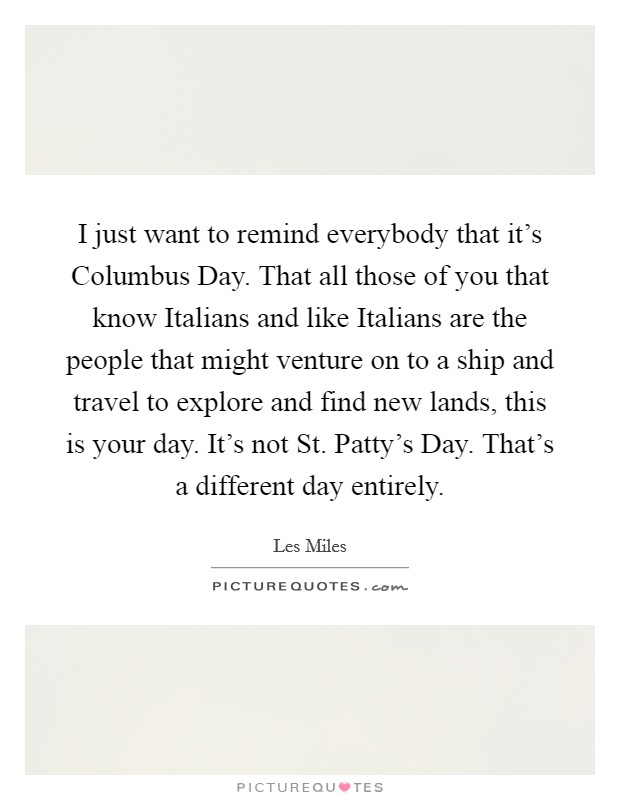 I just want to remind everybody that it's Columbus Day. That all those of you that know Italians and like Italians are the people that might venture on to a ship and travel to explore and find new lands, this is your day. It's not St. Patty's Day. That's a different day entirely Picture Quote #1