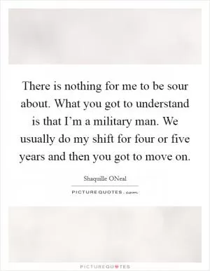 There is nothing for me to be sour about. What you got to understand is that I’m a military man. We usually do my shift for four or five years and then you got to move on Picture Quote #1