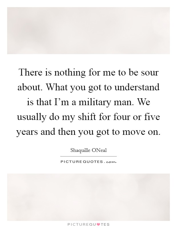 There is nothing for me to be sour about. What you got to understand is that I'm a military man. We usually do my shift for four or five years and then you got to move on Picture Quote #1