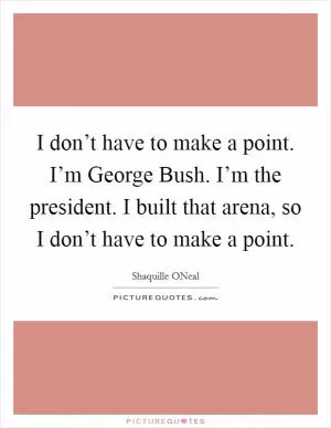 I don’t have to make a point. I’m George Bush. I’m the president. I built that arena, so I don’t have to make a point Picture Quote #1