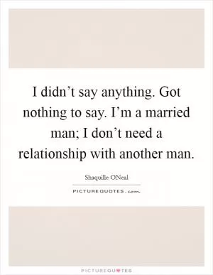 I didn’t say anything. Got nothing to say. I’m a married man; I don’t need a relationship with another man Picture Quote #1