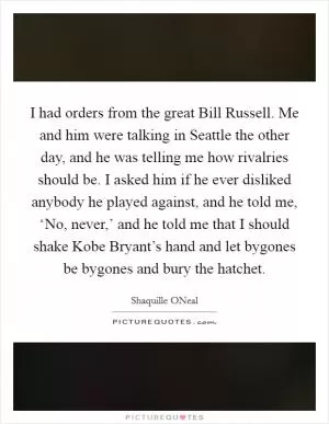I had orders from the great Bill Russell. Me and him were talking in Seattle the other day, and he was telling me how rivalries should be. I asked him if he ever disliked anybody he played against, and he told me, ‘No, never,’ and he told me that I should shake Kobe Bryant’s hand and let bygones be bygones and bury the hatchet Picture Quote #1