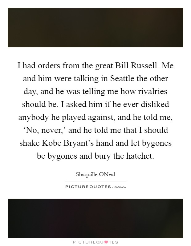 I had orders from the great Bill Russell. Me and him were talking in Seattle the other day, and he was telling me how rivalries should be. I asked him if he ever disliked anybody he played against, and he told me, ‘No, never,' and he told me that I should shake Kobe Bryant's hand and let bygones be bygones and bury the hatchet Picture Quote #1