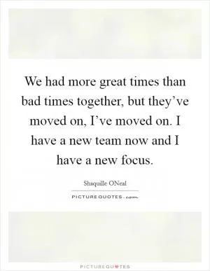 We had more great times than bad times together, but they’ve moved on, I’ve moved on. I have a new team now and I have a new focus Picture Quote #1