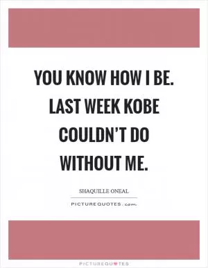 You know how I be. Last week Kobe couldn’t do without me Picture Quote #1