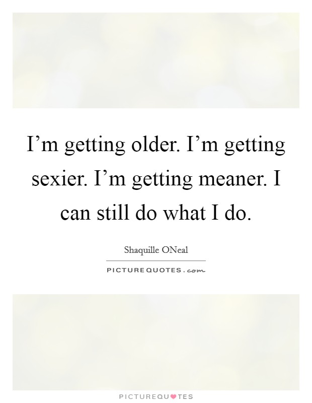 I'm getting older. I'm getting sexier. I'm getting meaner. I can still do what I do Picture Quote #1