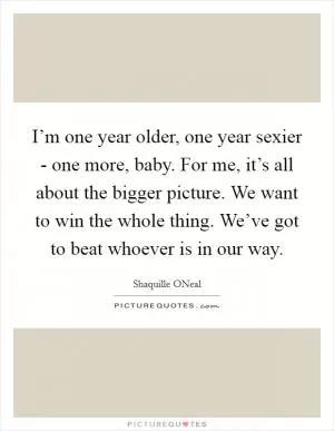 I’m one year older, one year sexier - one more, baby. For me, it’s all about the bigger picture. We want to win the whole thing. We’ve got to beat whoever is in our way Picture Quote #1