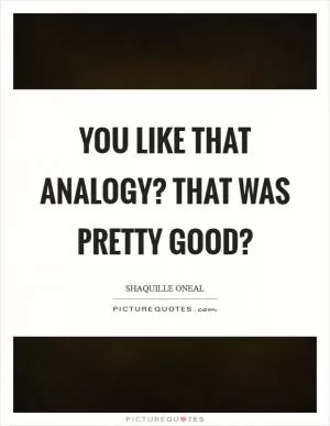 You like that analogy? That was pretty good? Picture Quote #1